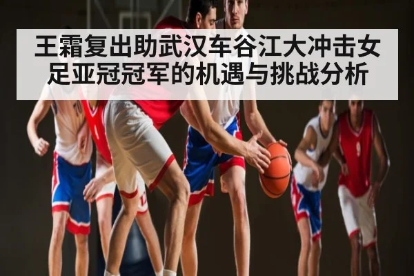 王霜复出助武汉车谷江大冲击女足亚冠冠军的机遇与挑战分析（NG28）